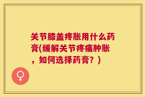 关节膝盖疼胀用什么药膏(缓解关节疼痛肿胀，如何选择药膏？)