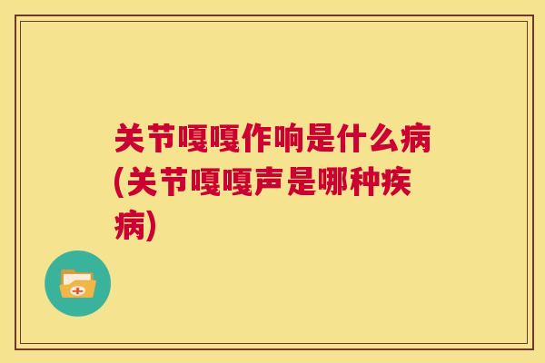 关节嘎嘎作响是什么(关节嘎嘎声是哪种)
