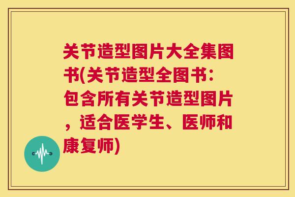 关节造型图片大全集图书(关节造型全图书：包含所有关节造型图片，适合医学生、医师和康复师)