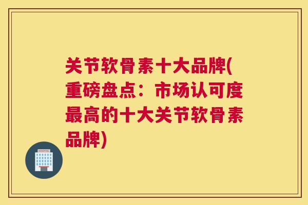 关节软骨素十大品牌(重磅盘点：市场认可度最高的十大关节软骨素品牌)