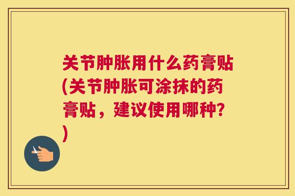 关节肿胀用什么药膏贴(关节肿胀可涂抹的药膏贴，建议使用哪种？)