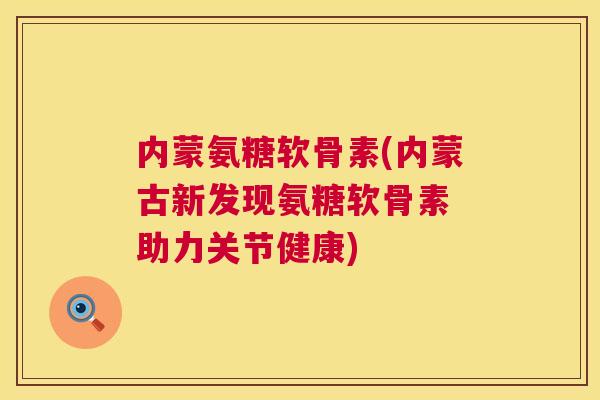 内蒙氨糖软骨素(内蒙古新发现氨糖软骨素 助力关节健康)
