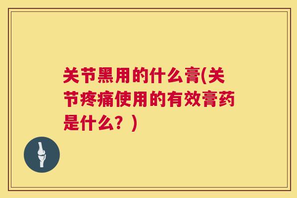 关节黑用的什么膏(关节疼痛使用的有效膏药是什么？)