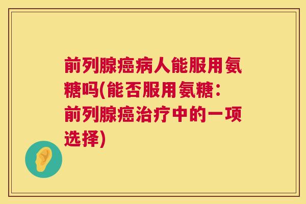 前列腺癌病人能服用氨糖吗(能否服用氨糖：前列腺癌治疗中的一项选择)