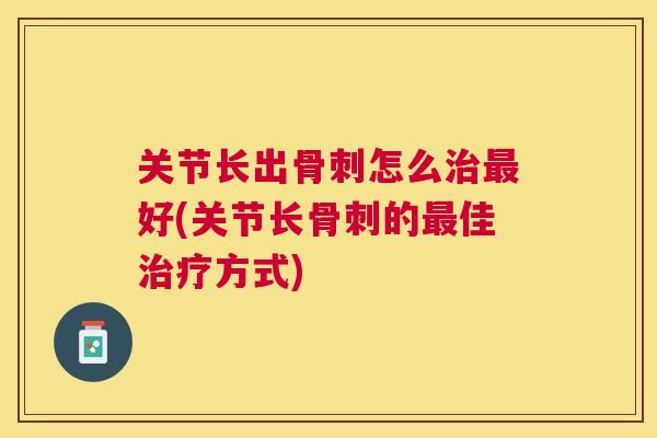关节长出骨刺怎么治最好(关节长骨刺的最佳治疗方式)