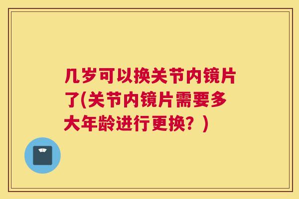 几岁可以换关节内镜片了(关节内镜片需要多大年龄进行更换？)