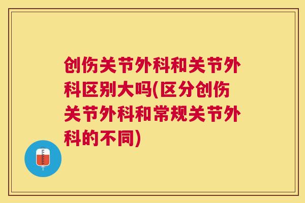创伤关节外科和关节外科区别大吗(区分创伤关节外科和常规关节外科的不同)