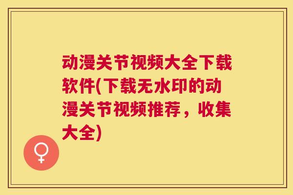 动漫关节视频大全下载软件(下载无水印的动漫关节视频推荐,收集大全) 动漫关节视频大全下载软件(下载无水印的动漫关节视频推荐,收集大全)