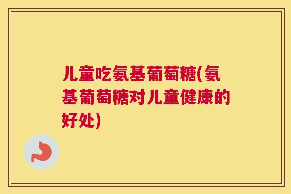 儿童吃氨基葡萄糖(氨基葡萄糖对儿童健康的好处)