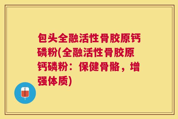 包头全融活性骨胶原钙磷粉(全融活性骨胶原钙磷粉：保健骨骼，增强体质)