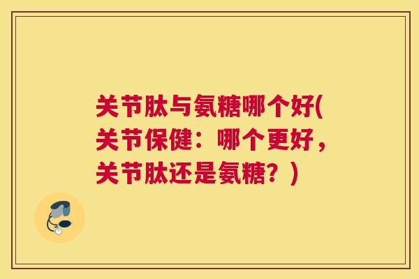 关节肽与氨糖哪个好(关节保健：哪个更好，关节肽还是氨糖？)