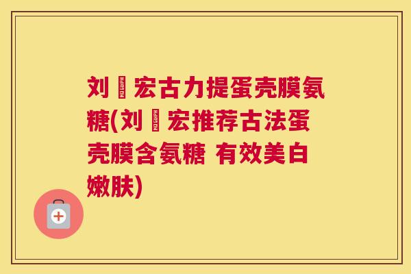 刘畊宏古力提蛋壳膜氨糖(刘畊宏推荐古法蛋壳膜含氨糖 有效美白嫩肤)