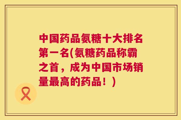 中国药品氨糖十大排名第一名(氨糖药品称霸之首,成为中国市场销量高的药品!) 中国药品氨糖十大排名第一名(氨糖药品称霸之首,成为中国市场销量高的药品!)