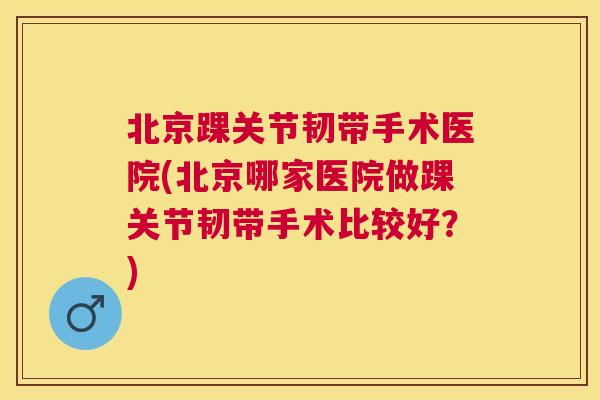 北京踝关节韧带手术医院(北京哪家医院做踝关节韧带手术比较好？)