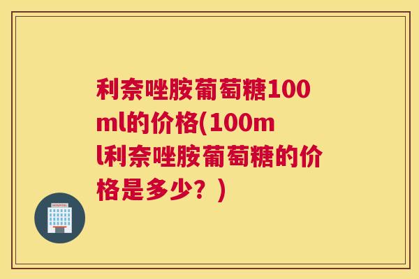 利奈唑胺葡萄糖100ml的价格(100ml利奈唑胺葡萄糖的价格是多少？)