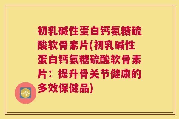 初乳碱性蛋白钙氨糖硫酸软骨素片(初乳碱性蛋白钙氨糖硫酸软骨素片：提升骨关节健康的多效保健品)