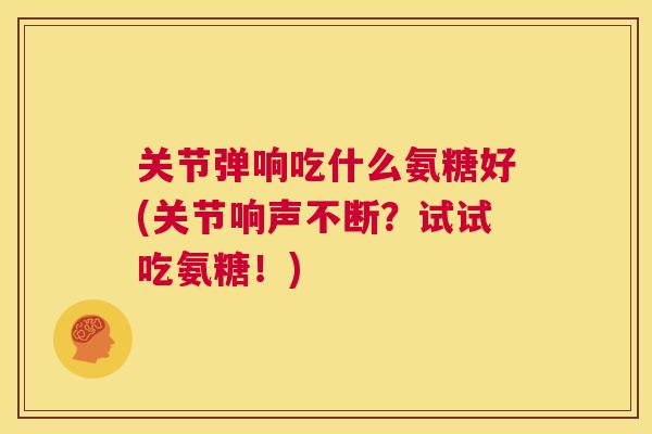 关节弹响吃什么氨糖好(关节响声不断？试试吃氨糖！)