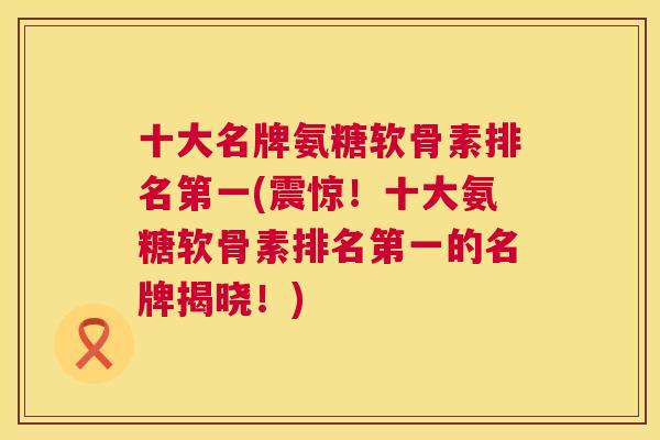 十大名牌氨糖软骨素排名第一(震惊！十大氨糖软骨素排名第一的名牌揭晓！)