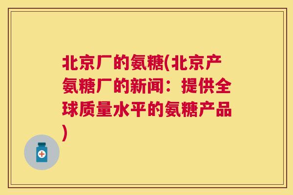 北京厂的氨糖(北京产氨糖厂的新闻:提供全球质量水平的氨糖产品) 北京厂的氨糖(北京产氨糖厂的新闻:提供全球质量水平的氨糖产品)