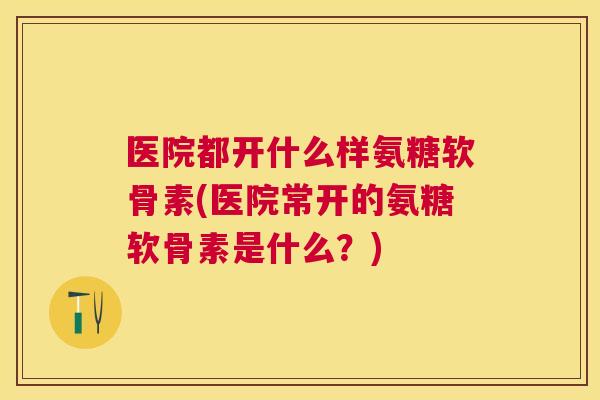 医院都开什么样氨糖软骨素(医院常开的氨糖软骨素是什么？)