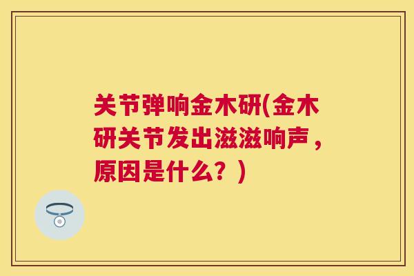 关节弹响金木研(金木研关节发出滋滋响声，原因是什么？)