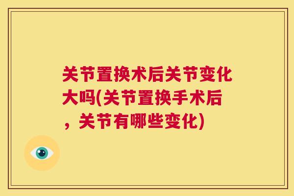 关节置换术后关节变化大吗(关节置换手术后，关节有哪些变化)