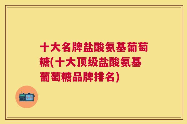 十大名牌盐酸氨基葡萄糖(十大顶级盐酸氨基葡萄糖品牌排名)