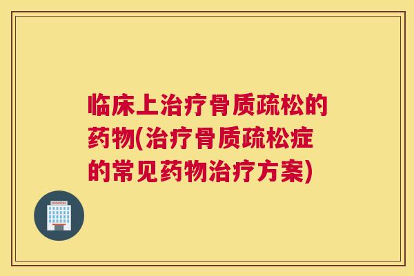 临床上治疗骨质疏松的药物(治疗骨质疏松症的常见药物治疗方案)