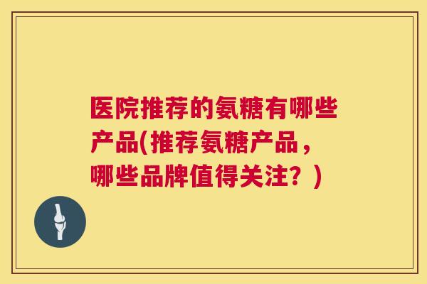 医院推荐的氨糖有哪些产品(推荐氨糖产品，哪些品牌值得关注？)