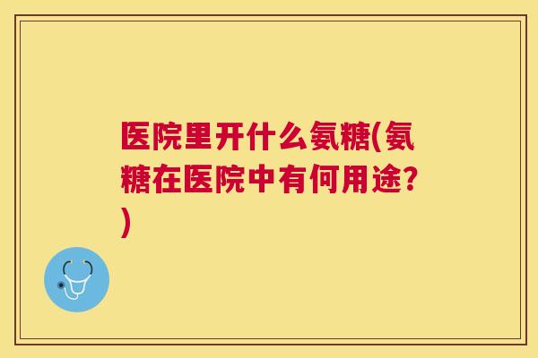 医院里开什么氨糖(氨糖在医院中有何用途？)