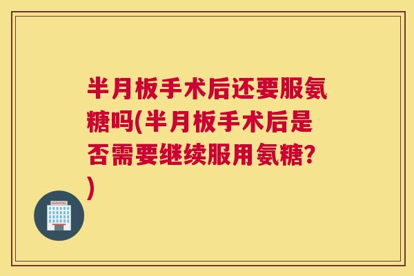 半月板手术后还要服氨糖吗(半月板手术后是否需要继续服用氨糖？)