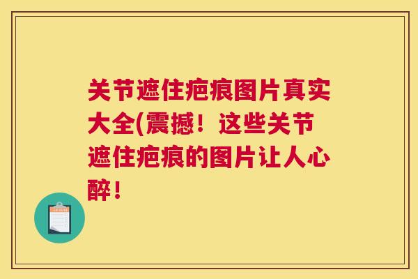 关节遮住疤痕图片真实大全(震撼！这些关节遮住疤痕的图片让人心醉！