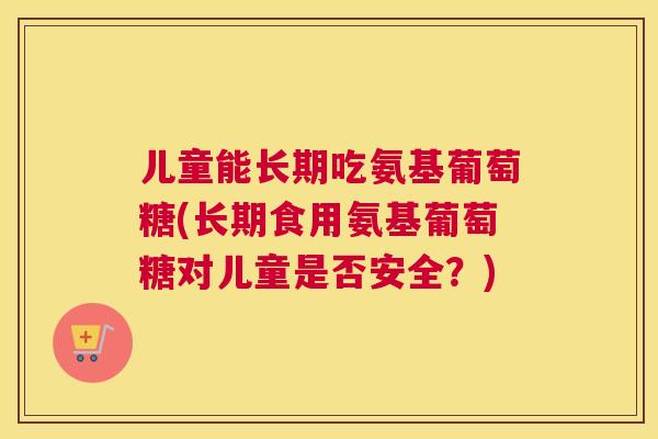 儿童能长期吃氨基葡萄糖(长期食用氨基葡萄糖对儿童是否安全？)