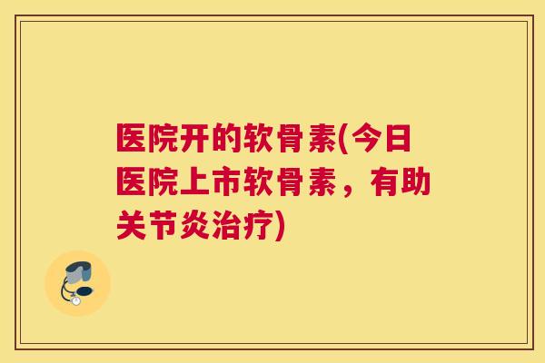 医院开的软骨素(今日医院上市软骨素，有助关节炎治疗)