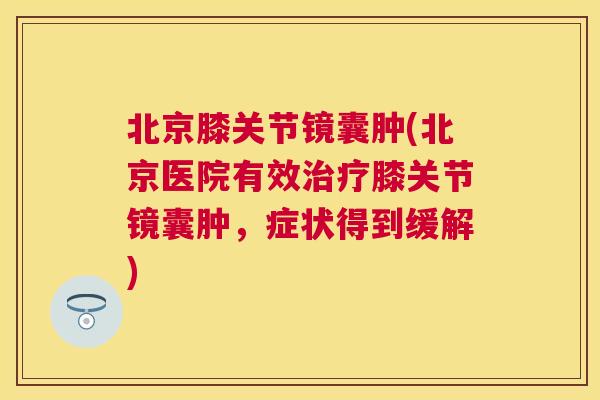北京膝关节镜囊肿(北京医院有效治疗膝关节镜囊肿，症状得到缓解)