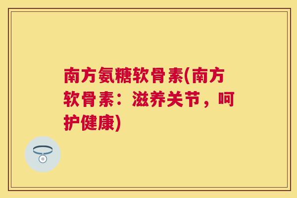 南方氨糖软骨素(南方软骨素：滋养关节，呵护健康)