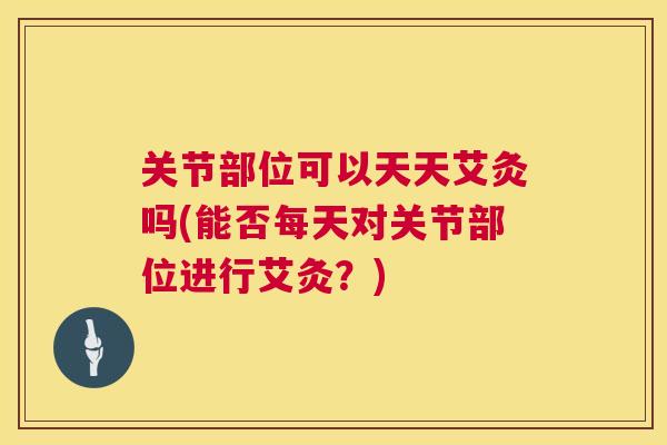 关节部位可以天天艾灸吗(能否每天对关节部位进行艾灸？)