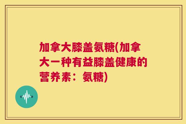 加拿大膝盖氨糖(加拿大一种有益膝盖健康的营养素：氨糖)