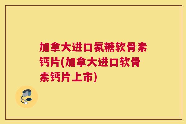 加拿大进口氨糖软骨素钙片(加拿大进口软骨素钙片上市)