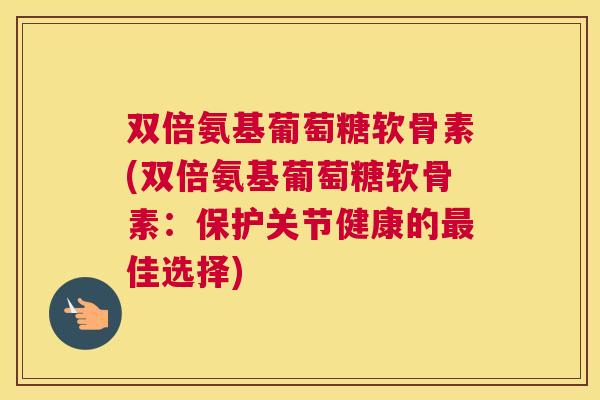 双倍氨基葡萄糖软骨素(双倍氨基葡萄糖软骨素：保护关节健康的最佳选择)
