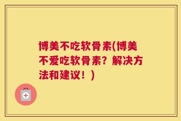博美不吃软骨素(博美不爱吃软骨素？解决方法和建议！)
