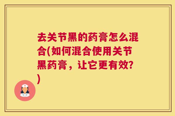 去关节黑的药膏怎么混合(如何混合使用关节黑药膏，让它更有效？)