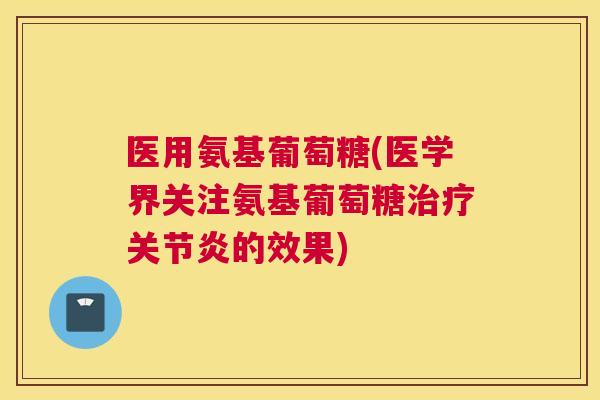 医用氨基葡萄糖(医学界关注氨基葡萄糖治疗关节炎的效果)