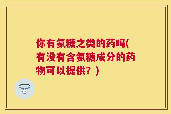 你有氨糖之类的药吗(有没有含氨糖成分的药物可以提供？)