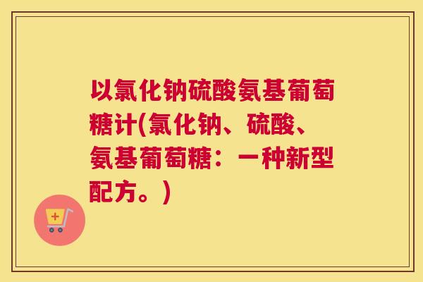 以氯化钠硫酸氨基葡萄糖计(氯化钠、硫酸、氨基葡萄糖：一种新型配方。)