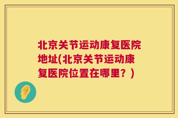 北京关节运动康复医院地址(北京关节运动康复医院位置在哪里？)