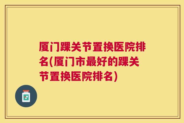 厦门踝关节置换医院排名(厦门市最好的踝关节置换医院排名)