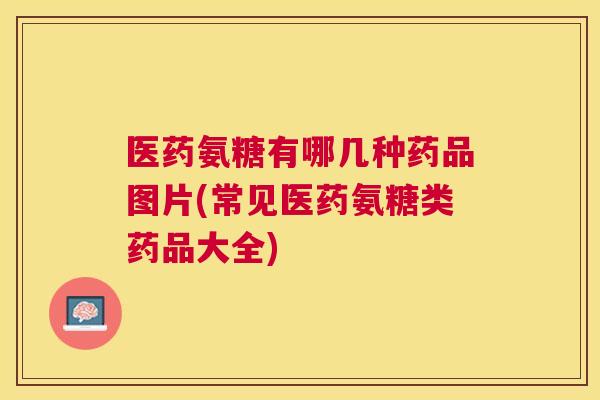 医药氨糖有哪几种药品图片(常见医药氨糖类药品大全)