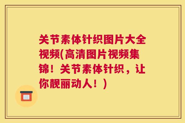 关节素体针织图片大全视频(高清图片视频集锦！关节素体针织，让你靓丽动人！)