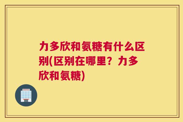 力多欣和氨糖有什么区别(区别在哪里？力多欣和氨糖)